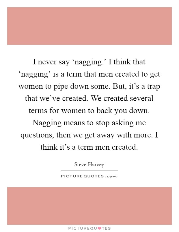 I never say ‘nagging.' I think that ‘nagging' is a term that men created to get women to pipe down some. But, it's a trap that we've created. We created several terms for women to back you down. Nagging means to stop asking me questions, then we get away with more. I think it's a term men created Picture Quote #1