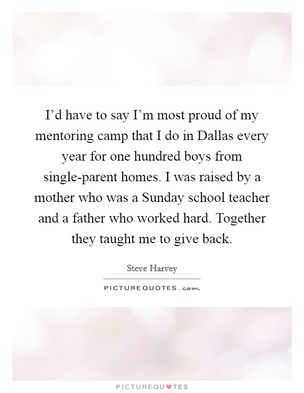 I'd have to say I'm most proud of my mentoring camp that I do in Dallas every year for one hundred boys from single-parent homes. I was raised by a mother who was a Sunday school teacher and a father who worked hard. Together they taught me to give back Picture Quote #1