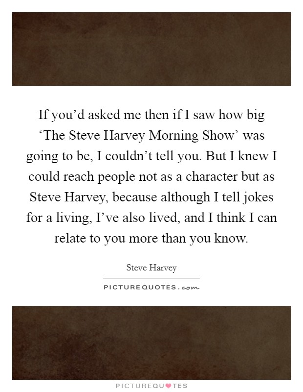 If you'd asked me then if I saw how big ‘The Steve Harvey Morning Show' was going to be, I couldn't tell you. But I knew I could reach people not as a character but as Steve Harvey, because although I tell jokes for a living, I've also lived, and I think I can relate to you more than you know Picture Quote #1