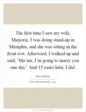 The first time I saw my wife, Marjorie, I was doing stand-up in Memphis, and she was sitting in the front row. Afterward, I walked up and said, ‘Ma’am, I’m going to marry you one day.’ And 15 years later, I did Picture Quote #1
