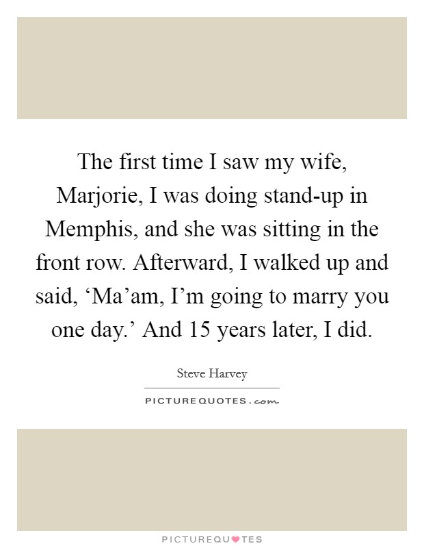 The first time I saw my wife, Marjorie, I was doing stand-up in Memphis, and she was sitting in the front row. Afterward, I walked up and said, ‘Ma'am, I'm going to marry you one day.' And 15 years later, I did Picture Quote #1