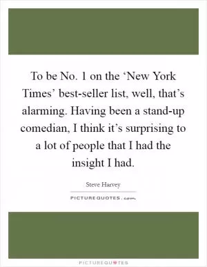 To be No. 1 on the ‘New York Times’ best-seller list, well, that’s alarming. Having been a stand-up comedian, I think it’s surprising to a lot of people that I had the insight I had Picture Quote #1