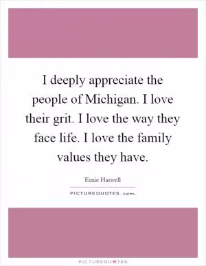 I deeply appreciate the people of Michigan. I love their grit. I love the way they face life. I love the family values they have Picture Quote #1