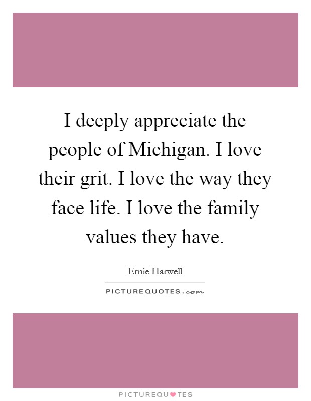 I deeply appreciate the people of Michigan. I love their grit. I love the way they face life. I love the family values they have Picture Quote #1