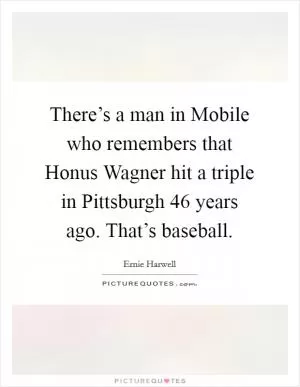 There’s a man in Mobile who remembers that Honus Wagner hit a triple in Pittsburgh 46 years ago. That’s baseball Picture Quote #1