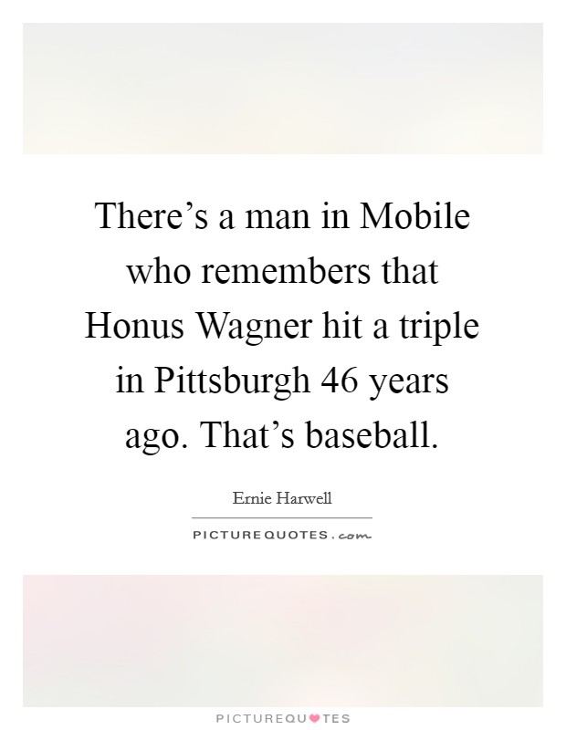 There's a man in Mobile who remembers that Honus Wagner hit a triple in Pittsburgh 46 years ago. That's baseball Picture Quote #1