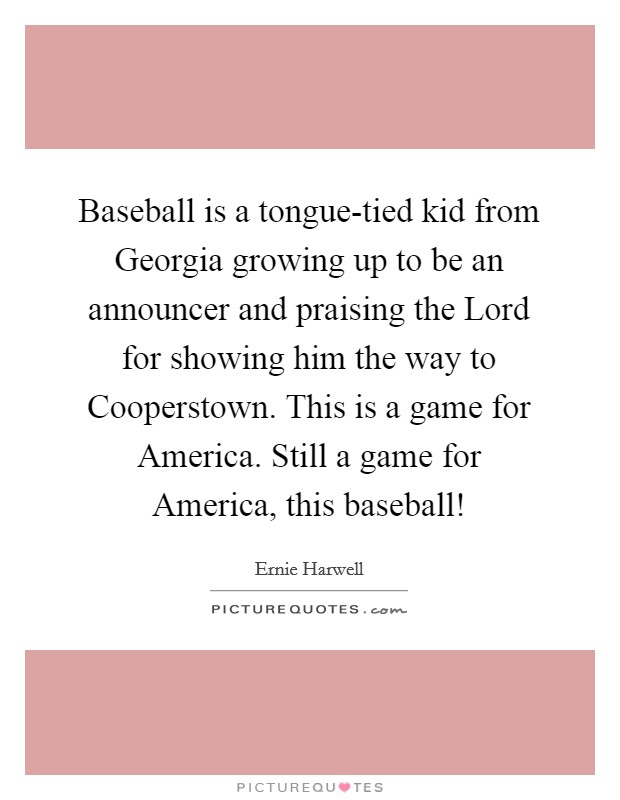 Baseball is a tongue-tied kid from Georgia growing up to be an announcer and praising the Lord for showing him the way to Cooperstown. This is a game for America. Still a game for America, this baseball! Picture Quote #1