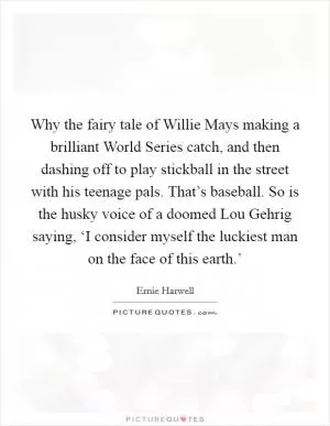 Why the fairy tale of Willie Mays making a brilliant World Series catch, and then dashing off to play stickball in the street with his teenage pals. That’s baseball. So is the husky voice of a doomed Lou Gehrig saying, ‘I consider myself the luckiest man on the face of this earth.’ Picture Quote #1