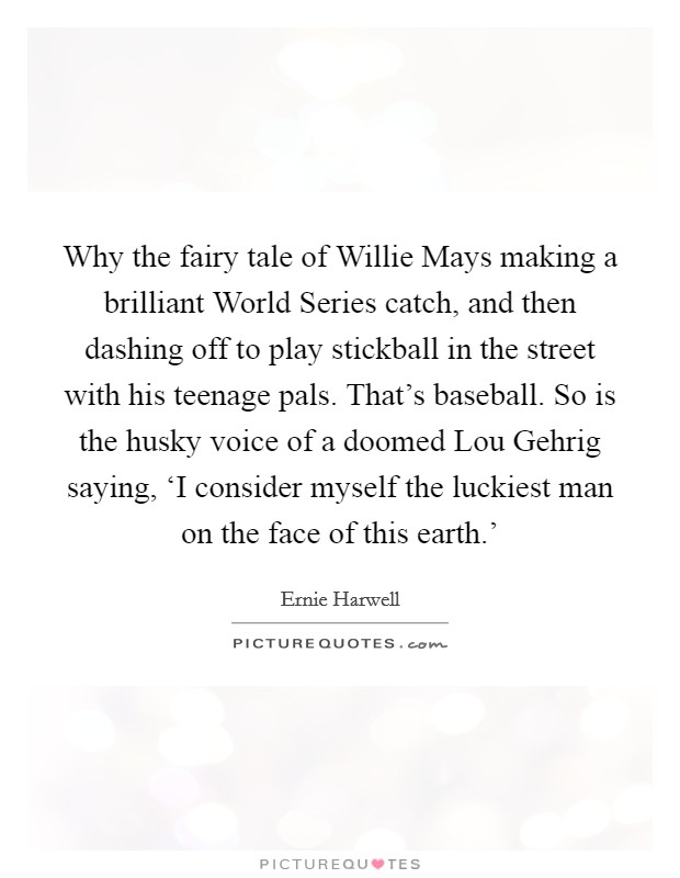 Why the fairy tale of Willie Mays making a brilliant World Series catch, and then dashing off to play stickball in the street with his teenage pals. That's baseball. So is the husky voice of a doomed Lou Gehrig saying, ‘I consider myself the luckiest man on the face of this earth.' Picture Quote #1