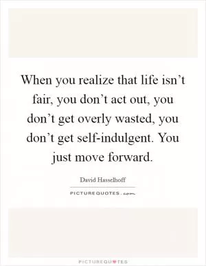 When you realize that life isn’t fair, you don’t act out, you don’t get overly wasted, you don’t get self-indulgent. You just move forward Picture Quote #1