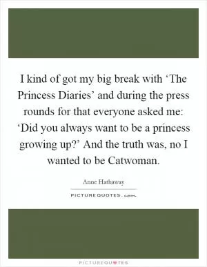 I kind of got my big break with ‘The Princess Diaries’ and during the press rounds for that everyone asked me: ‘Did you always want to be a princess growing up?’ And the truth was, no I wanted to be Catwoman Picture Quote #1