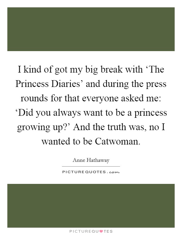 I kind of got my big break with ‘The Princess Diaries' and during the press rounds for that everyone asked me: ‘Did you always want to be a princess growing up?' And the truth was, no I wanted to be Catwoman Picture Quote #1