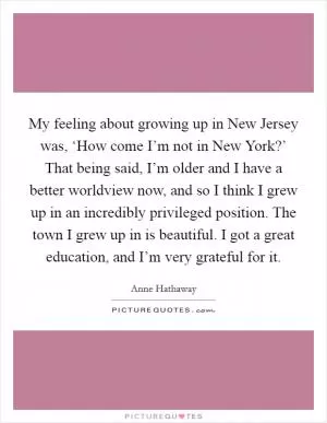 My feeling about growing up in New Jersey was, ‘How come I’m not in New York?’ That being said, I’m older and I have a better worldview now, and so I think I grew up in an incredibly privileged position. The town I grew up in is beautiful. I got a great education, and I’m very grateful for it Picture Quote #1