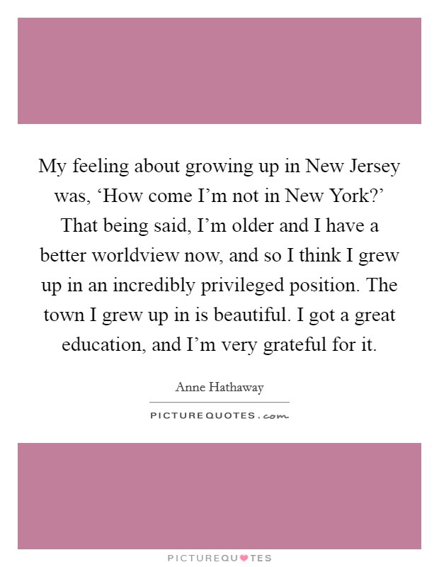 My feeling about growing up in New Jersey was, ‘How come I'm not in New York?' That being said, I'm older and I have a better worldview now, and so I think I grew up in an incredibly privileged position. The town I grew up in is beautiful. I got a great education, and I'm very grateful for it Picture Quote #1