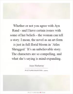 Whether or not you agree with Ayn Rand - and I have certain issues with some of her beliefs - the woman can tell a story. I mean, the novel as an art form is just in full florid bloom in ‘Atlas Shrugged.’ It’s an unbelievable story. The characters are so compelling, and what she’s saying is mind-expanding Picture Quote #1