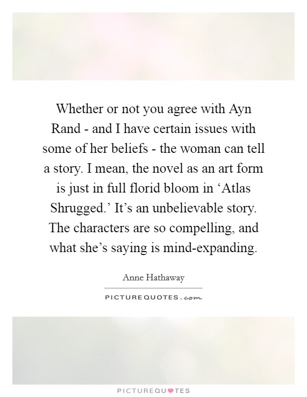 Whether or not you agree with Ayn Rand - and I have certain issues with some of her beliefs - the woman can tell a story. I mean, the novel as an art form is just in full florid bloom in ‘Atlas Shrugged.' It's an unbelievable story. The characters are so compelling, and what she's saying is mind-expanding Picture Quote #1