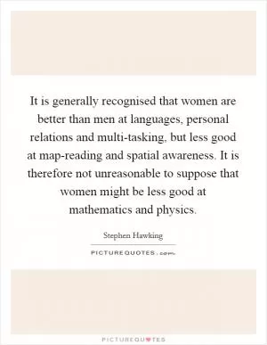 It is generally recognised that women are better than men at languages, personal relations and multi-tasking, but less good at map-reading and spatial awareness. It is therefore not unreasonable to suppose that women might be less good at mathematics and physics Picture Quote #1