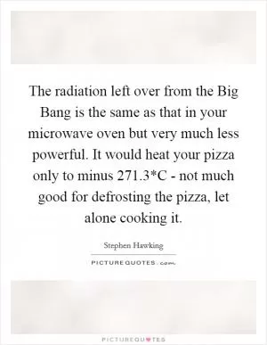 The radiation left over from the Big Bang is the same as that in your microwave oven but very much less powerful. It would heat your pizza only to minus 271.3*C - not much good for defrosting the pizza, let alone cooking it Picture Quote #1