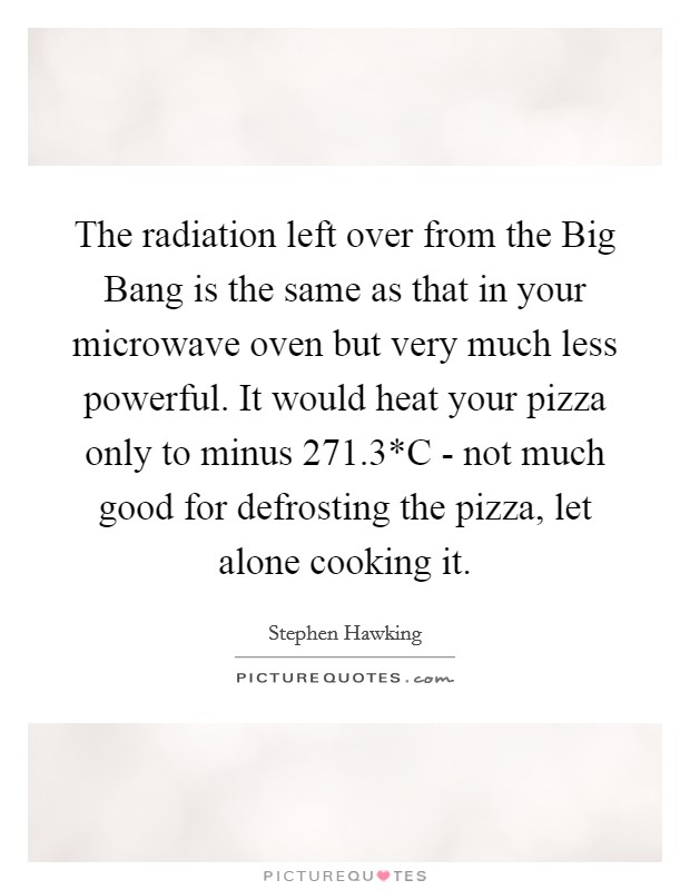 The radiation left over from the Big Bang is the same as that in your microwave oven but very much less powerful. It would heat your pizza only to minus 271.3*C - not much good for defrosting the pizza, let alone cooking it Picture Quote #1