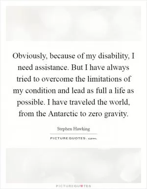 Obviously, because of my disability, I need assistance. But I have always tried to overcome the limitations of my condition and lead as full a life as possible. I have traveled the world, from the Antarctic to zero gravity Picture Quote #1