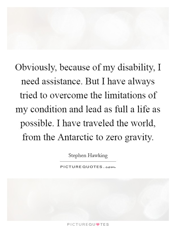 Obviously, because of my disability, I need assistance. But I have always tried to overcome the limitations of my condition and lead as full a life as possible. I have traveled the world, from the Antarctic to zero gravity Picture Quote #1