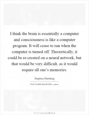 I think the brain is essentially a computer and consciousness is like a computer program. It will cease to run when the computer is turned off. Theoretically, it could be re-created on a neural network, but that would be very difficult, as it would require all one’s memories Picture Quote #1