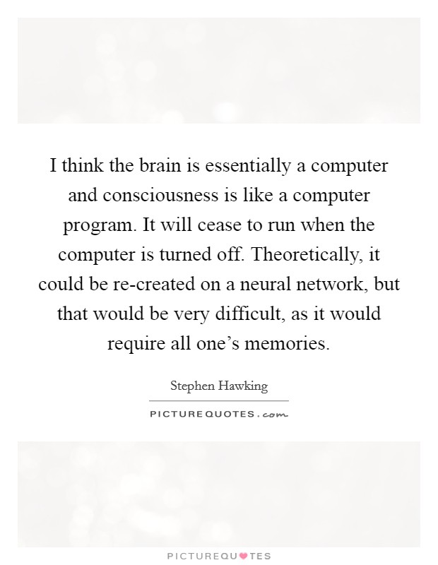 I think the brain is essentially a computer and consciousness is like a computer program. It will cease to run when the computer is turned off. Theoretically, it could be re-created on a neural network, but that would be very difficult, as it would require all one's memories Picture Quote #1