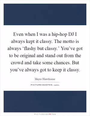Even when I was a hip-hop DJ I always kept it classy. The motto is always ‘flashy but classy.’ You’ve got to be original and stand out from the crowd and take some chances. But you’ve always got to keep it classy Picture Quote #1