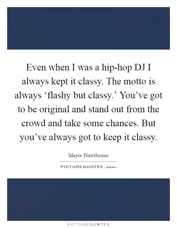 Even when I was a hip-hop DJ I always kept it classy. The motto is always ‘flashy but classy.' You've got to be original and stand out from the crowd and take some chances. But you've always got to keep it classy Picture Quote #1