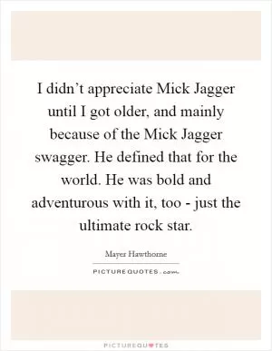 I didn’t appreciate Mick Jagger until I got older, and mainly because of the Mick Jagger swagger. He defined that for the world. He was bold and adventurous with it, too - just the ultimate rock star Picture Quote #1