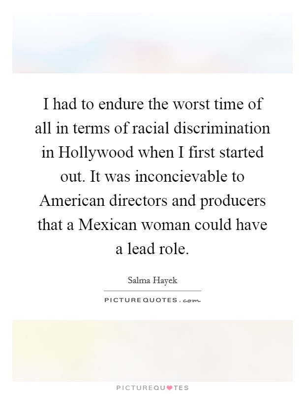 I had to endure the worst time of all in terms of racial discrimination in Hollywood when I first started out. It was inconcievable to American directors and producers that a Mexican woman could have a lead role Picture Quote #1