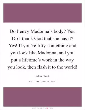 Do I envy Madonna’s body? Yes. Do I thank God that she has it? Yes! If you’re fifty-something and you look like Madonna, and you put a lifetime’s work in the way you look, then flash it to the world! Picture Quote #1