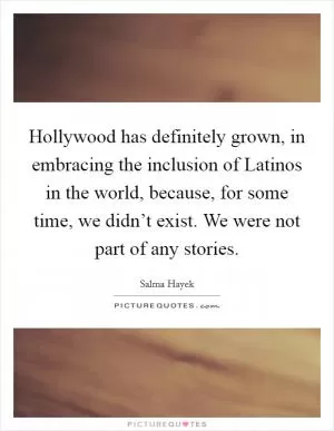 Hollywood has definitely grown, in embracing the inclusion of Latinos in the world, because, for some time, we didn’t exist. We were not part of any stories Picture Quote #1