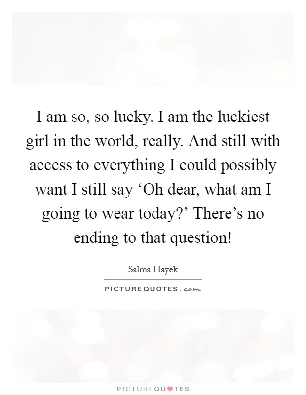 I am so, so lucky. I am the luckiest girl in the world, really. And still with access to everything I could possibly want I still say ‘Oh dear, what am I going to wear today?' There's no ending to that question! Picture Quote #1