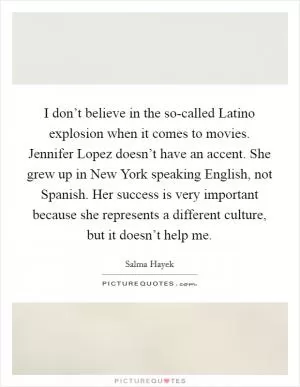 I don’t believe in the so-called Latino explosion when it comes to movies. Jennifer Lopez doesn’t have an accent. She grew up in New York speaking English, not Spanish. Her success is very important because she represents a different culture, but it doesn’t help me Picture Quote #1