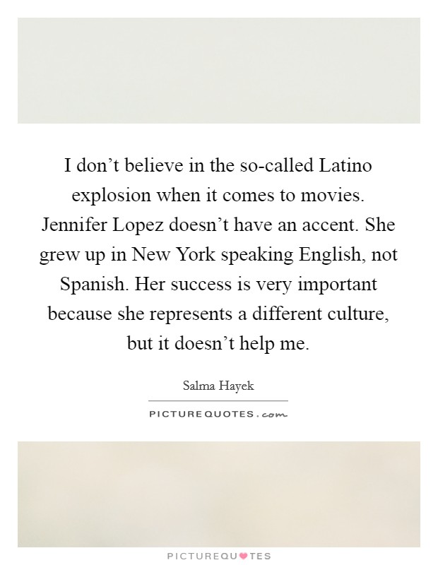 I don't believe in the so-called Latino explosion when it comes to movies. Jennifer Lopez doesn't have an accent. She grew up in New York speaking English, not Spanish. Her success is very important because she represents a different culture, but it doesn't help me Picture Quote #1