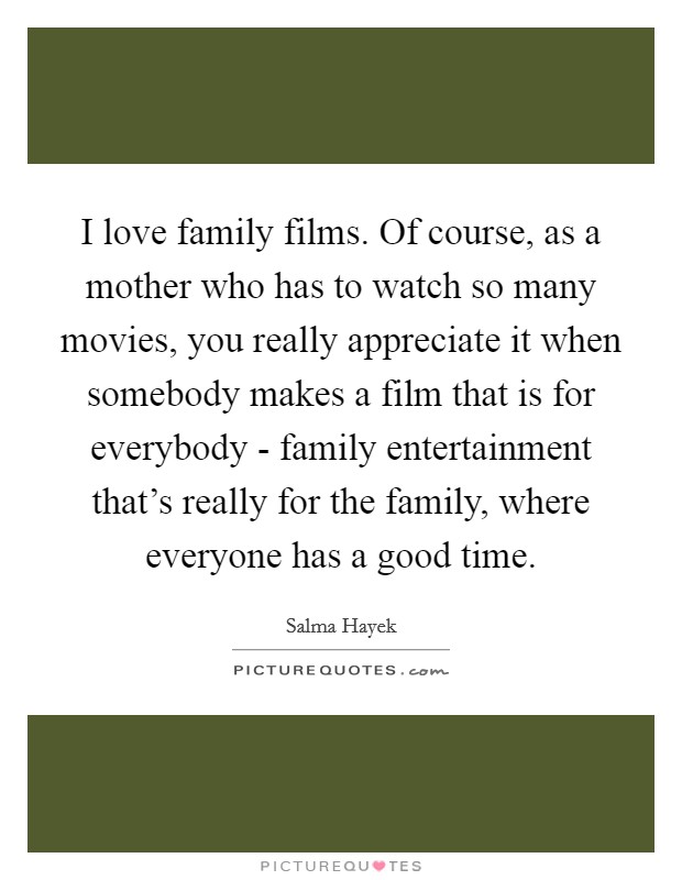 I love family films. Of course, as a mother who has to watch so many movies, you really appreciate it when somebody makes a film that is for everybody - family entertainment that's really for the family, where everyone has a good time Picture Quote #1