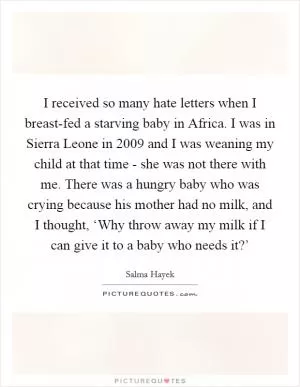 I received so many hate letters when I breast-fed a starving baby in Africa. I was in Sierra Leone in 2009 and I was weaning my child at that time - she was not there with me. There was a hungry baby who was crying because his mother had no milk, and I thought, ‘Why throw away my milk if I can give it to a baby who needs it?’ Picture Quote #1