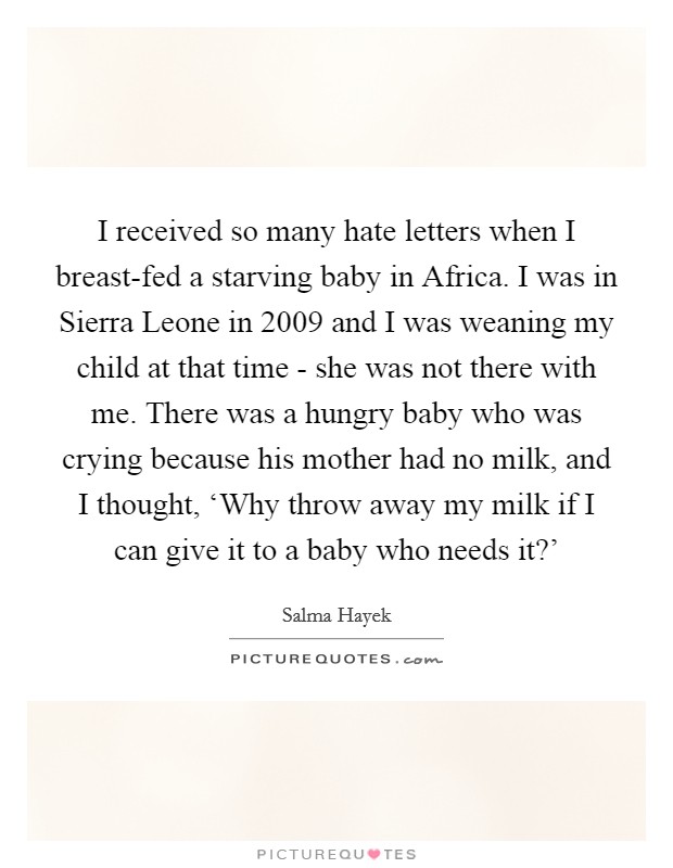 I received so many hate letters when I breast-fed a starving baby in Africa. I was in Sierra Leone in 2009 and I was weaning my child at that time - she was not there with me. There was a hungry baby who was crying because his mother had no milk, and I thought, ‘Why throw away my milk if I can give it to a baby who needs it?' Picture Quote #1
