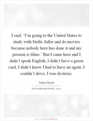 I said, ‘I’m going to the United States to study with Stella Adler and do movies because nobody here has done it and my passion is films.’ But I came here and I didn’t speak English, I didn’t have a green card, I didn’t know I had to have an agent, I couldn’t drive, I was dyslexic Picture Quote #1