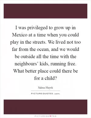 I was privileged to grow up in Mexico at a time when you could play in the streets. We lived not too far from the ocean, and we would be outside all the time with the neighbours’ kids, running free. What better place could there be for a child? Picture Quote #1