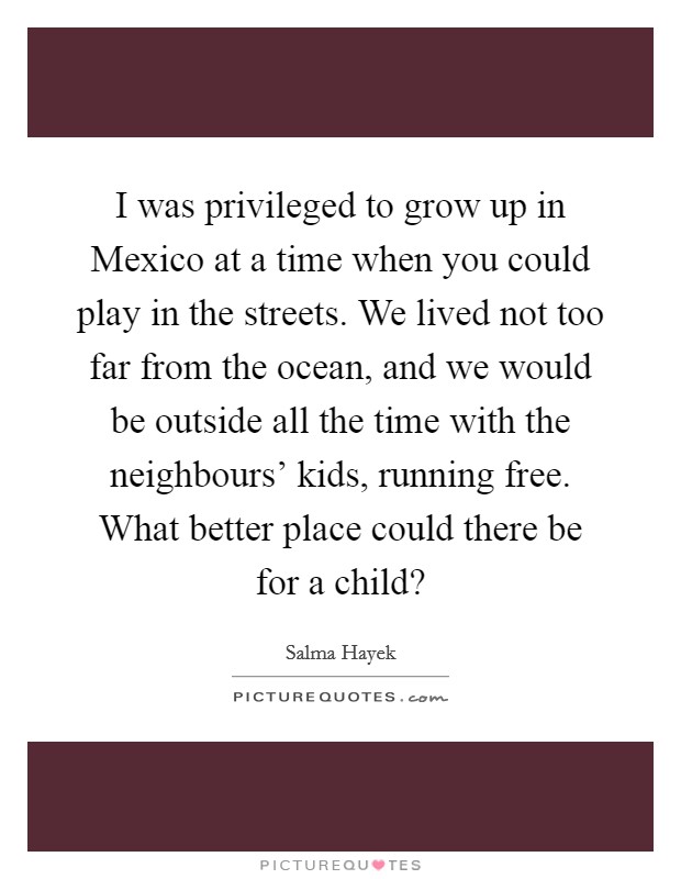 I was privileged to grow up in Mexico at a time when you could play in the streets. We lived not too far from the ocean, and we would be outside all the time with the neighbours' kids, running free. What better place could there be for a child? Picture Quote #1