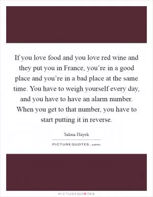 If you love food and you love red wine and they put you in France, you’re in a good place and you’re in a bad place at the same time. You have to weigh yourself every day, and you have to have an alarm number. When you get to that number, you have to start putting it in reverse Picture Quote #1