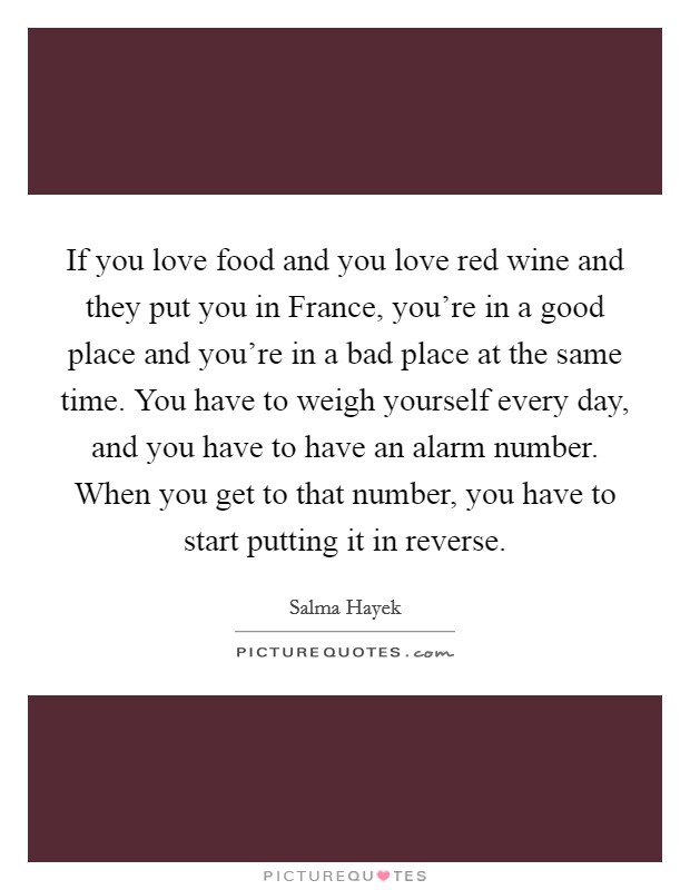 If you love food and you love red wine and they put you in France, you're in a good place and you're in a bad place at the same time. You have to weigh yourself every day, and you have to have an alarm number. When you get to that number, you have to start putting it in reverse Picture Quote #1