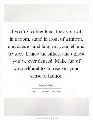 If you’re feeling blue, lock yourself in a room, stand in front of a mirror, and dance - and laugh at yourself and be sexy. Dance the silliest and ugliest you’ve ever danced. Make fun of yourself and try to recover your sense of humor Picture Quote #1