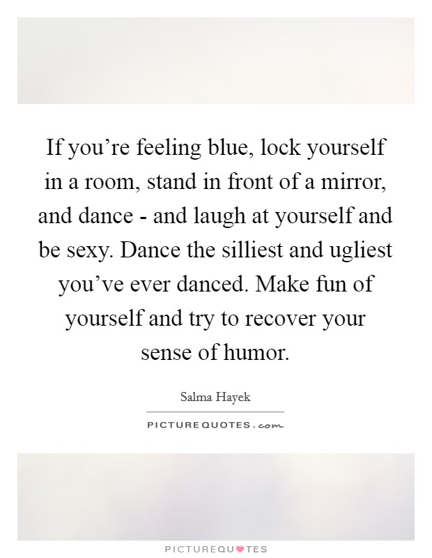 If you're feeling blue, lock yourself in a room, stand in front of a mirror, and dance - and laugh at yourself and be sexy. Dance the silliest and ugliest you've ever danced. Make fun of yourself and try to recover your sense of humor Picture Quote #1