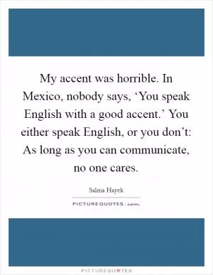 My accent was horrible. In Mexico, nobody says, ‘You speak English with a good accent.’ You either speak English, or you don’t: As long as you can communicate, no one cares Picture Quote #1