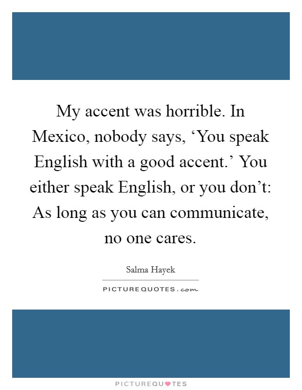 My accent was horrible. In Mexico, nobody says, ‘You speak English with a good accent.' You either speak English, or you don't: As long as you can communicate, no one cares Picture Quote #1