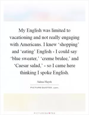 My English was limited to vacationing and not really engaging with Americans. I knew ‘shopping’ and ‘eating’ English - I could say ‘blue sweater,’ ‘creme brulee,’ and ‘Caesar salad,’ - so I came here thinking I spoke English Picture Quote #1