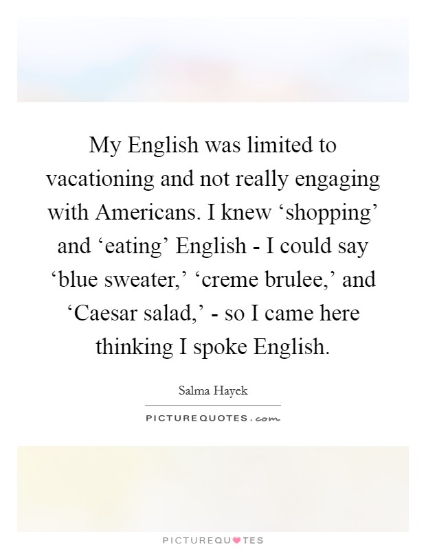 My English was limited to vacationing and not really engaging with Americans. I knew ‘shopping' and ‘eating' English - I could say ‘blue sweater,' ‘creme brulee,' and ‘Caesar salad,' - so I came here thinking I spoke English Picture Quote #1